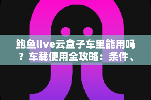 鲍鱼live云盒子车里能用吗?车载使用全攻略:条件、方法与注意事项一文讲透 鲍鱼live云盒子车里能用吗?车载使用全攻略:条件、方法与注意事项一文讲透