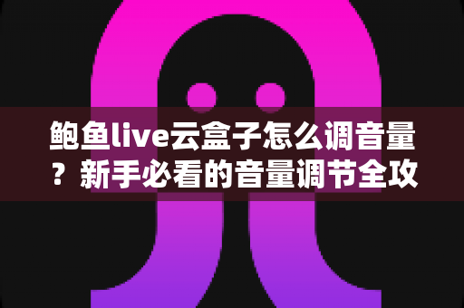 鲍鱼live云盒子怎么调音量？新手必看的音量调节全攻略与疑难排查宝典