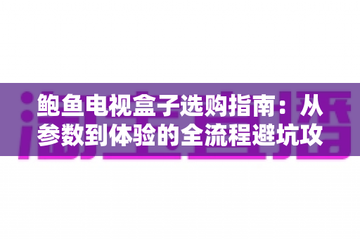 鲍鱼电视盒子选购指南：从参数到体验的全流程避坑攻略