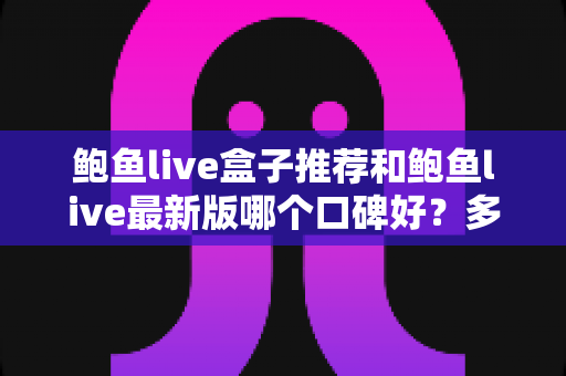 鲍鱼live盒子推荐和鲍鱼live最新版哪个口碑好？多维度深度对比帮你做出明智选择