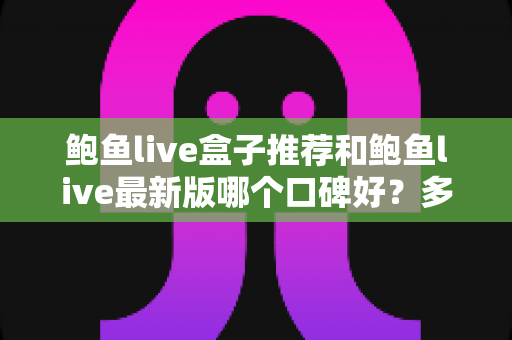 鲍鱼live盒子推荐和鲍鱼live最新版哪个口碑好？多维度深度对比帮你做出明智选择
