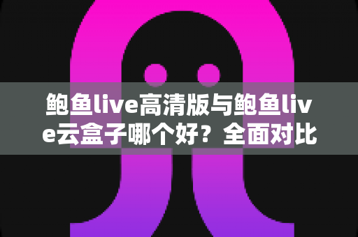 鲍鱼live高清版与鲍鱼live云盒子哪个好？全面对比解析，帮你选出最适合自己的观影方案