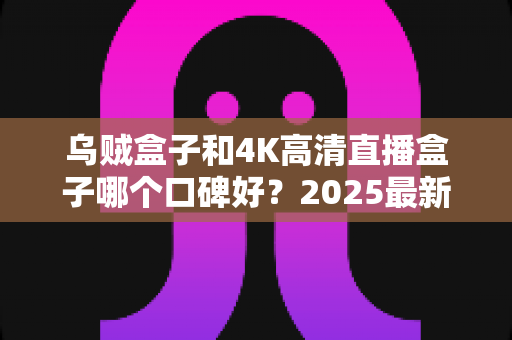 乌贼盒子和4K高清直播盒子哪个口碑好?2025最新电视盒子深度口碑对比与选购指南 乌贼盒子和4K高清直播盒子哪个口碑好?2025最新电视盒子深度口碑对比与选购指南