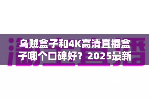 乌贼盒子和4K高清直播盒子哪个口碑好?2025最新电视盒子深度口碑对比与选购指南 乌贼盒子和4K高清直播盒子哪个口碑好?2025最新电视盒子深度口碑对比与选购指南