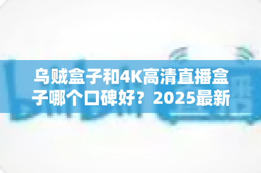 乌贼盒子和4K高清直播盒子哪个口碑好？2025最新电视盒子深度口碑对比与选购指南