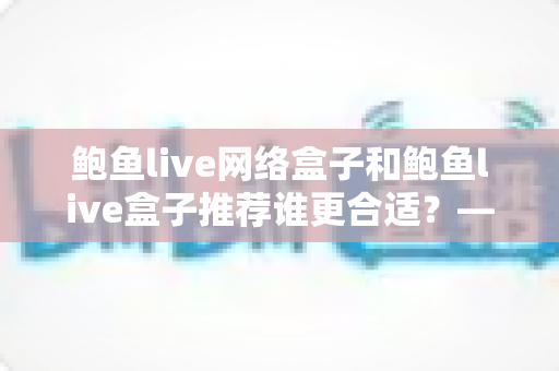 鲍鱼live网络盒子和鲍鱼live盒子推荐谁更合适?——从配置、体验到场景的全方位选购指南 鲍鱼live网络盒子和鲍鱼live盒子推荐谁更合适?——从配置、体验到场景的全方位选购指南