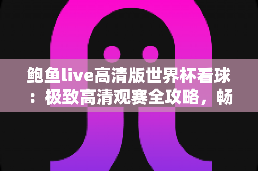 鲍鱼live高清版世界杯看球：极致高清观赛全攻略，畅享四年一度足球盛宴