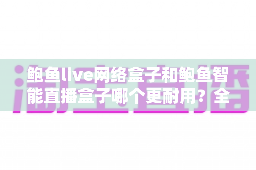 鲍鱼live网络盒子和鲍鱼智能直播盒子哪个更耐用？全方位耐用性深度对比与实用选购指南