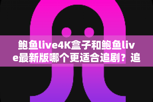 鲍鱼live4K盒子和鲍鱼live最新版哪个更适合追剧？追剧党必看的深度对比指南
