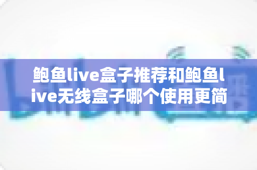 鲍鱼live盒子推荐和鲍鱼live无线盒子哪个使用更简单?新手也能看懂的深度对比与选购指南 鲍鱼live盒子推荐和鲍鱼live无线盒子哪个使用更简单?新手也能看懂的深度对比与选购指南