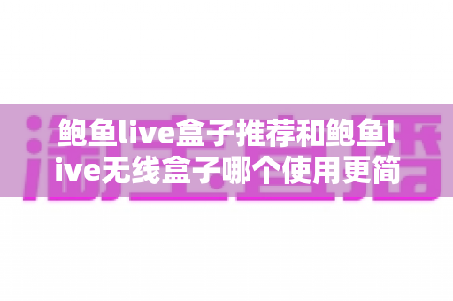 鲍鱼live盒子推荐和鲍鱼live无线盒子哪个使用更简单?新手也能看懂的深度对比与选购指南 鲍鱼live盒子推荐和鲍鱼live无线盒子哪个使用更简单?新手也能看懂的深度对比与选购指南