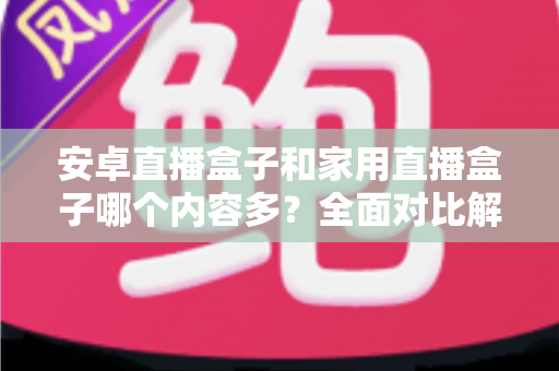 安卓直播盒子和家用直播盒子哪个内容多？全面对比解析助你选对设备