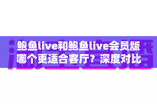 鲍鱼live和鲍鱼live会员版哪个更适合客厅？深度对比解析，帮你打造最佳大屏观影体验