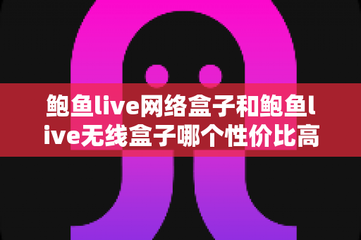 鲍鱼live网络盒子和鲍鱼live无线盒子哪个性价比高？一篇讲透配置、价格与真实体验的深度选购指南