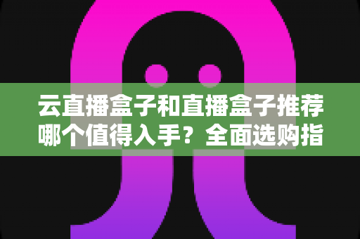 云直播盒子和直播盒子推荐哪个值得入手?全面选购指南与深度对比解析 云直播盒子和直播盒子推荐哪个值得入手?全面选购指南与深度对比解析