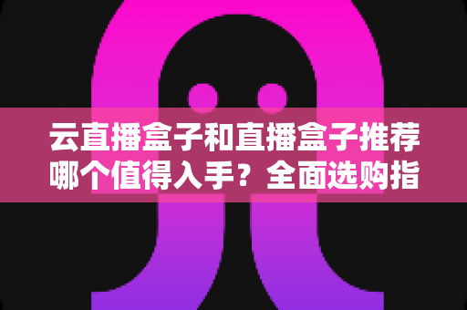 云直播盒子和直播盒子推荐哪个值得入手?全面选购指南与深度对比解析 云直播盒子和直播盒子推荐哪个值得入手?全面选购指南与深度对比解析