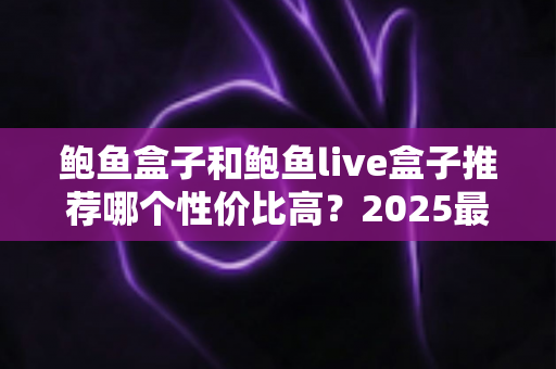 鲍鱼盒子和鲍鱼live盒子推荐哪个性价比高？2025最新选购对比指南与避坑攻略