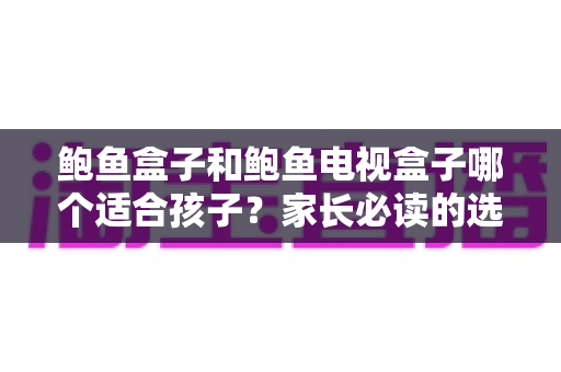 鲍鱼盒子和鲍鱼电视盒子哪个适合孩子？家长必读的选购指南与护眼建议