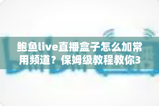 鲍鱼live直播盒子怎么加常用频道?保姆级教程教你3分钟搞定频道收藏与管理 鲍鱼live直播盒子怎么加常用频道?保姆级教程教你3分钟搞定频道收藏与管理