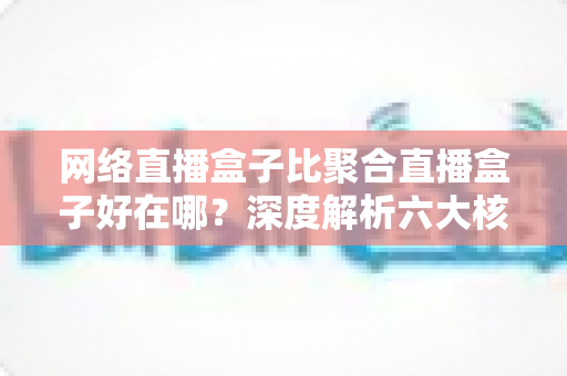 网络直播盒子比聚合直播盒子好在哪？深度解析六大核心优势，教你选对直播设备不踩坑