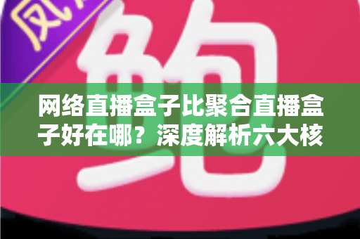 网络直播盒子比聚合直播盒子好在哪？深度解析六大核心优势，教你选对直播设备不踩坑