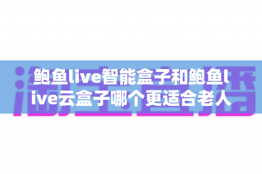鲍鱼live智能盒子和鲍鱼live云盒子哪个更适合老人用?2025最新选购指南与深度对比 鲍鱼live智能盒子和鲍鱼live云盒子哪个更适合老人用?2025最新选购指南与深度对比