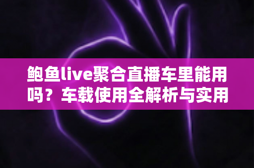 鲍鱼live聚合直播车里能用吗？车载使用全解析与实用避坑指南