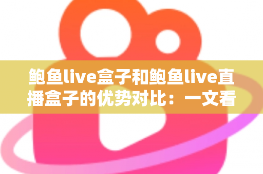 鲍鱼live盒子和鲍鱼live直播盒子的优势对比：一文看懂两款直播盒子的核心差异，选购从此不再纠结