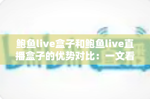 鲍鱼live盒子和鲍鱼live直播盒子的优势对比：一文看懂两款直播盒子的核心差异，选购从此不再纠结
