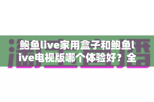 鲍鱼live家用盒子和鲍鱼live电视版哪个体验好？全面深度对比助你轻松选对版本