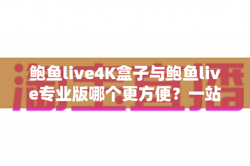 鲍鱼live4K盒子与鲍鱼live专业版哪个更方便？一站式深度对比帮你选出最适合的观影方案