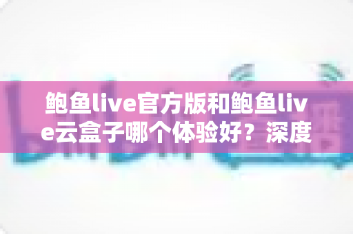 鲍鱼live官方版和鲍鱼live云盒子哪个体验好?深度对比评测与实用选择指南 鲍鱼live官方版和鲍鱼live云盒子哪个体验好?深度对比评测与实用选择指南
