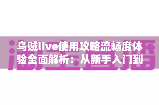 乌贼live使用攻略流畅度体验全面解析：从新手入门到丝滑观看的完整指南