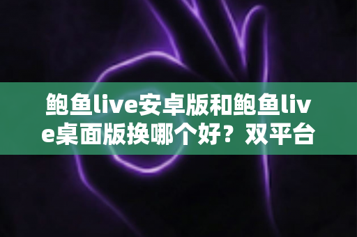 鲍鱼live安卓版和鲍鱼live桌面版换哪个好？双平台全方位对比与实用选择指南