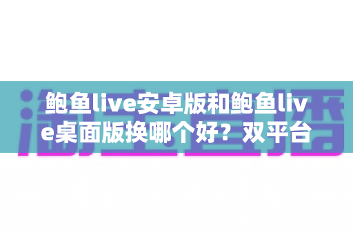 鲍鱼live安卓版和鲍鱼live桌面版换哪个好？双平台全方位对比与实用选择指南