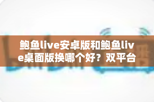 鲍鱼live安卓版和鲍鱼live桌面版换哪个好？双平台全方位对比与实用选择指南