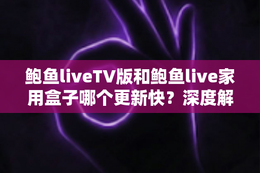 鲍鱼liveTV版和鲍鱼live家用盒子哪个更新快？深度解析更新机制与选购建议