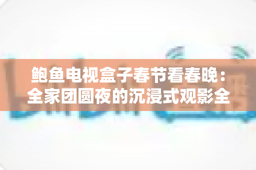 鲍鱼电视盒子春节看春晚:全家团圆夜的沉浸式观影全新指南 鲍鱼电视盒子春节看春晚:全家团圆夜的沉浸式观影全新指南