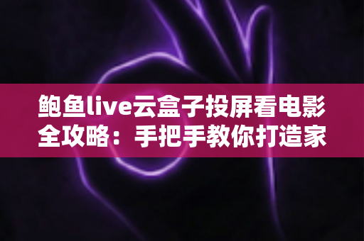 鲍鱼live云盒子投屏看电影全攻略：手把手教你打造家庭大屏观影体验