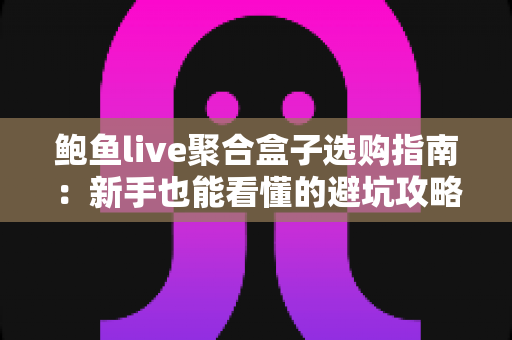 鲍鱼live聚合盒子选购指南：新手也能看懂的避坑攻略与实用技巧