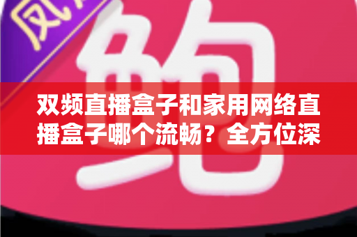 双频直播盒子和家用网络直播盒子哪个流畅？全方位深度对比解析与选购指南