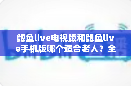 鲍鱼live电视版和鲍鱼live手机版哪个适合老人？全面对比分析与贴心的选购指南