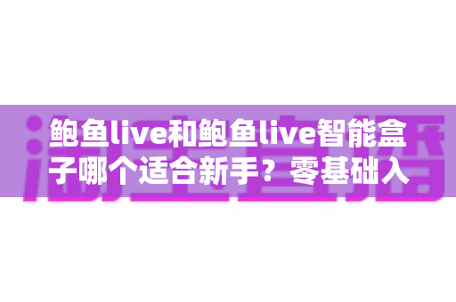 鲍鱼live和鲍鱼live智能盒子哪个适合新手？零基础入门选购全指南