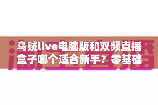 乌贼live电脑版和双频直播盒子哪个适合新手？零基础主播入门设备选择全攻略