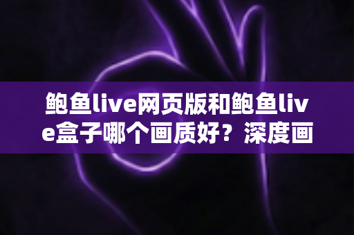 鲍鱼live网页版和鲍鱼live盒子哪个画质好?深度画质对比分析与最佳观看方案全指南 鲍鱼live网页版和鲍鱼live盒子哪个画质好?深度画质对比分析与最佳观看方案全指南