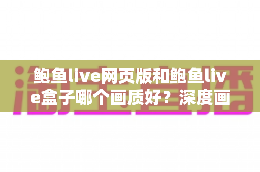 鲍鱼live网页版和鲍鱼live盒子哪个画质好?深度画质对比分析与最佳观看方案全指南 鲍鱼live网页版和鲍鱼live盒子哪个画质好?深度画质对比分析与最佳观看方案全指南