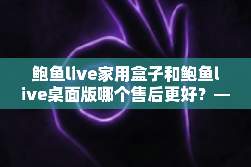 鲍鱼live家用盒子和鲍鱼live桌面版哪个售后更好?——全面解析两大版本的售后服务差异,帮你选出更省心的选择 鲍鱼live家用盒子和鲍鱼live桌面版哪个售后更好?——全面解析两大版本的售后服务差异,帮你选出更省心的选择