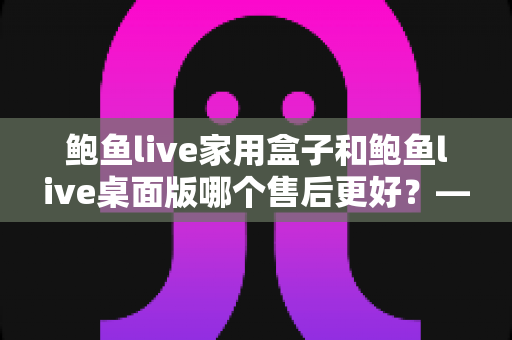 鲍鱼live家用盒子和鲍鱼live桌面版哪个售后更好?——全面解析两大版本的售后服务差异,帮你选出更省心的选择 鲍鱼live家用盒子和鲍鱼live桌面版哪个售后更好?——全面解析两大版本的售后服务差异,帮你选出更省心的选择