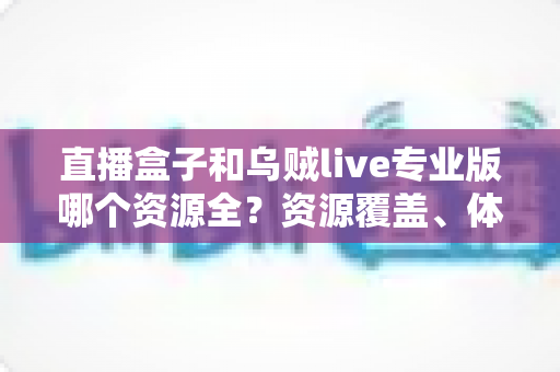 直播盒子和乌贼live专业版哪个资源全？资源覆盖、体验与选购全解析