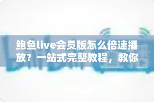 鲍鱼live会员版怎么倍速播放？一站式完整教程，教你高效追回放、省时又省心